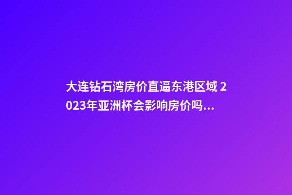 大连钻石湾房价直逼东港区域 2023年亚洲杯会影响房价吗？